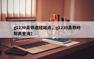 g1230高铁途经站点，g1239高铁时刻表查询？