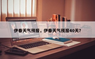 伊春天气预报，伊春天气预报40天？