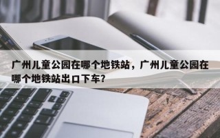 广州儿童公园在哪个地铁站，广州儿童公园在哪个地铁站出口下车？