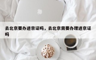 去北京要办进京证吗，去北京需要办理进京证吗