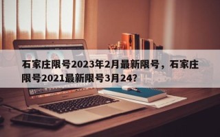 石家庄限号2023年2月最新限号，石家庄限号2021最新限号3月24？