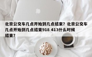 北京公交车几点开始到几点结束？北京公交车几点开始到几点结束918 413什么时候结束？