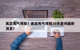 吴忠天气预报？吴忠天气预报30天查询最新消息？