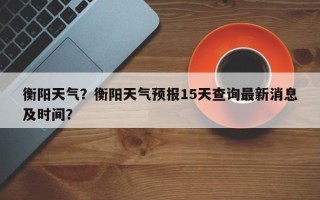 衡阳天气？衡阳天气预报15天查询最新消息及时间？