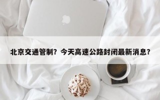 北京交通管制？今天高速公路封闭最新消息？