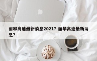 丽攀高速最新消息2021？丽攀高速最新消息？