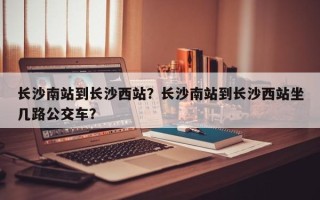 长沙南站到长沙西站？长沙南站到长沙西站坐几路公交车？