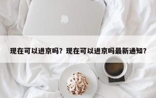 现在可以进京吗？现在可以进京吗最新通知？