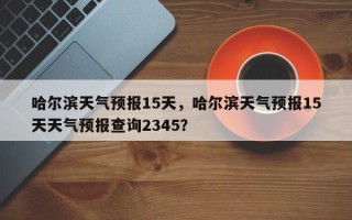 哈尔滨天气预报15天，哈尔滨天气预报15天天气预报查询2345？