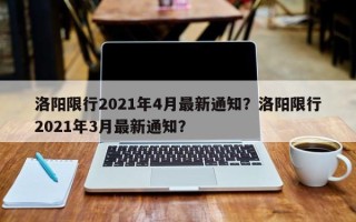 洛阳限行2021年4月最新通知？洛阳限行2021年3月最新通知？