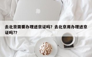 去北京需要办理进京证吗？去北京用办理进京证吗?？