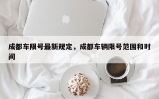 成都车限号最新规定，成都车辆限号范围和时间