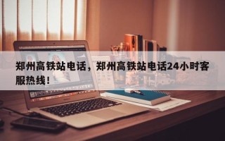 郑州高铁站电话，郑州高铁站电话24小时客服热线！