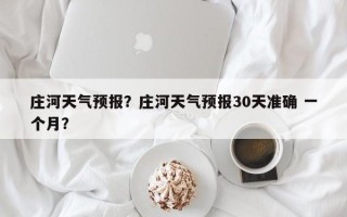 庄河天气预报？庄河天气预报30天准确 一个月？