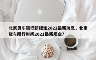 北京货车限行新规定2022最新消息，北京货车限行时间2021最新规定？