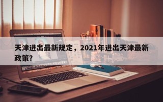 天津进出最新规定，2021年进出天津最新政策？