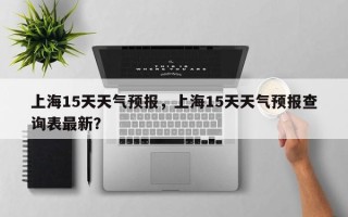 上海15天天气预报，上海15天天气预报查询表最新？