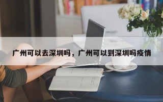 广州可以去深圳吗，广州可以到深圳吗疫情