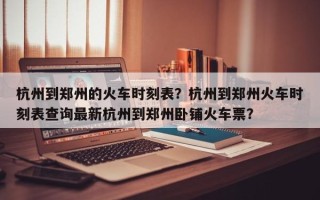 杭州到郑州的火车时刻表？杭州到郑州火车时刻表查询最新杭州到郑州卧铺火车票？