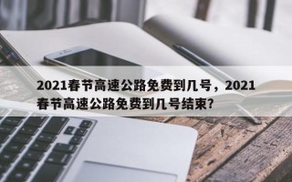 2021春节高速公路免费到几号，2021春节高速公路免费到几号结束？