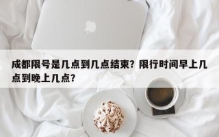 成都限号是几点到几点结束？限行时间早上几点到晚上几点？