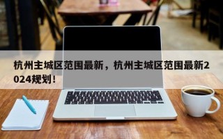 杭州主城区范围最新，杭州主城区范围最新2024规划！