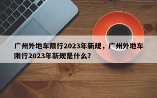 广州外地车限行2023年新规，广州外地车限行2023年新规是什么？