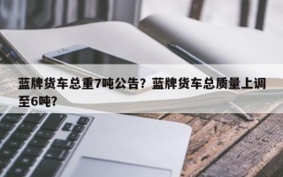 蓝牌货车总重7吨公告？蓝牌货车总质量上调至6吨？