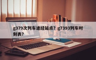 g379次列车途经站点？g7393列车时刻表？