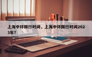 上海中环限行时间，上海中环限行时间2023年？