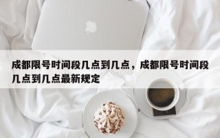 成都限号时间段几点到几点，成都限号时间段几点到几点最新规定