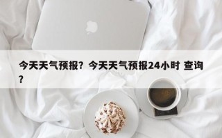 今天天气预报？今天天气预报24小时 查询？