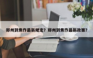 郑州到焦作最新规定？郑州到焦作最新政策？