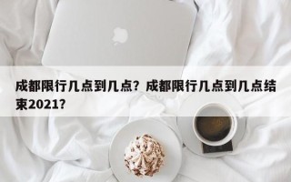 成都限行几点到几点？成都限行几点到几点结束2021？