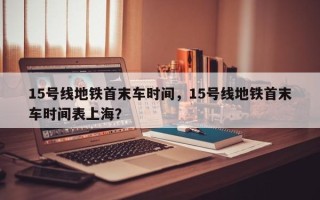 15号线地铁首末车时间，15号线地铁首末车时间表上海？