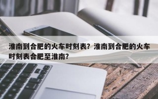 淮南到合肥的火车时刻表？淮南到合肥的火车时刻表合肥至淮南？