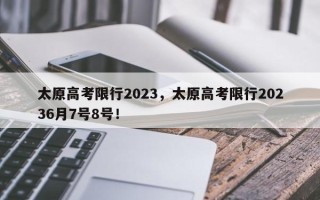 太原高考限行2023，太原高考限行20236月7号8号！