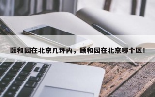 颐和园在北京几环内，颐和园在北京哪个区！