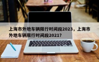 上海市外地车辆限行时间段2023，上海市外地车辆限行时间段2021？