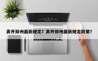 离开郑州最新规定？离开郑州最新规定政策？