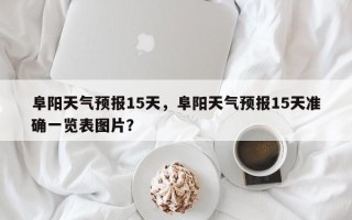 阜阳天气预报15天，阜阳天气预报15天准确一览表图片？