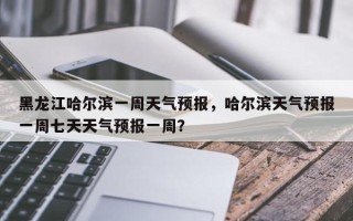 黑龙江哈尔滨一周天气预报，哈尔滨天气预报一周七天天气预报一周？