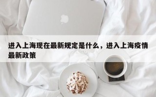 进入上海现在最新规定是什么，进入上海疫情最新政策