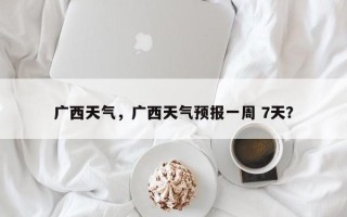 广西天气，广西天气预报一周 7天？