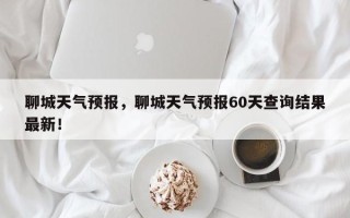 聊城天气预报，聊城天气预报60天查询结果最新！