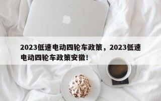 2023低速电动四轮车政策，2023低速电动四轮车政策安徽！