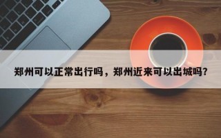 郑州可以正常出行吗，郑州近来可以出城吗？