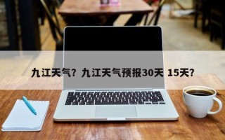 九江天气？九江天气预报30天 15天？