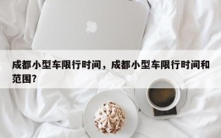 成都小型车限行时间，成都小型车限行时间和范围？