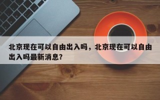 北京现在可以自由出入吗，北京现在可以自由出入吗最新消息？